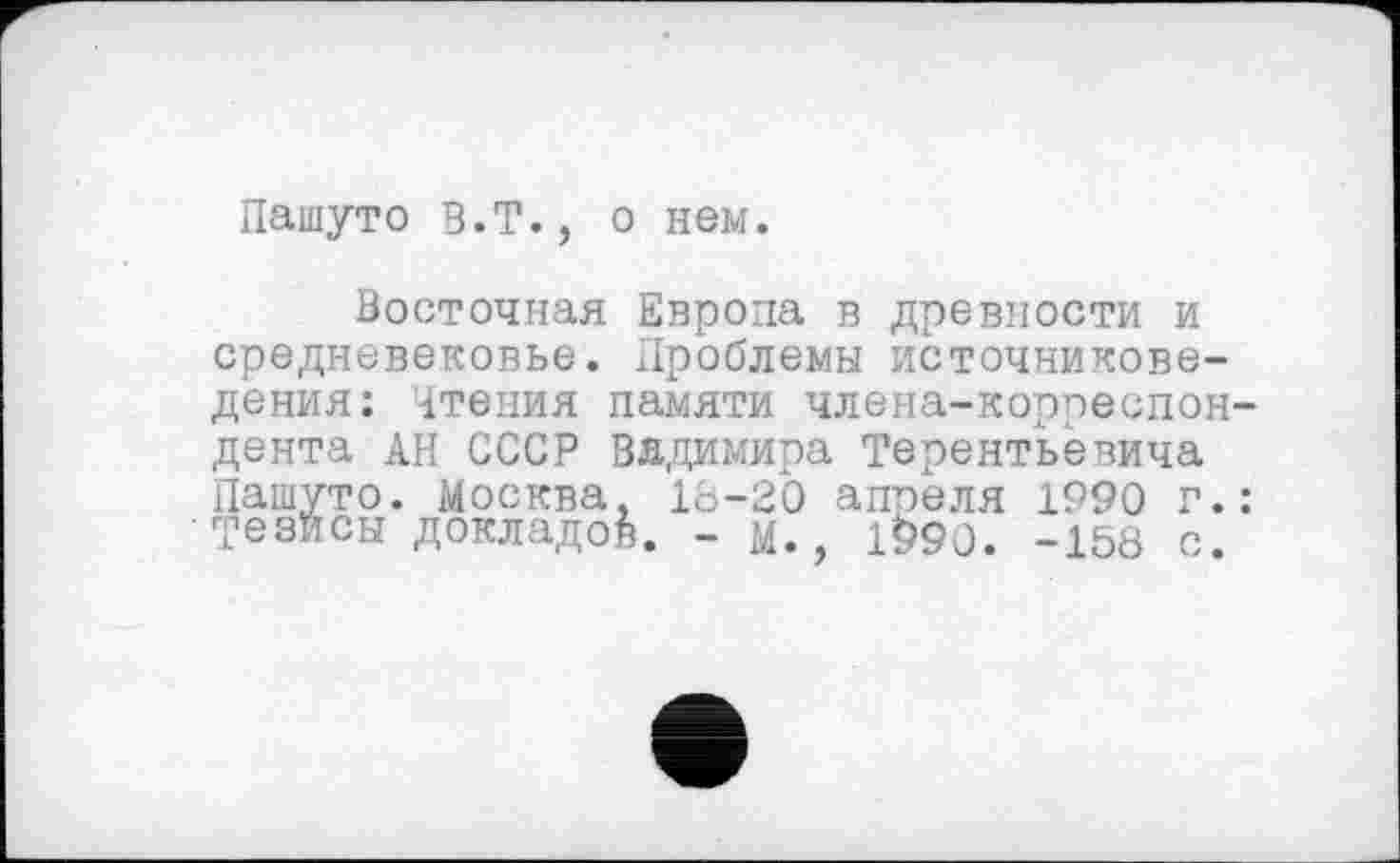 ﻿Пашуто В.Т., о нем.
Восточная Европа в древности и средневековье. Проблемы источниковедения: Чтения памяти члена-корреспон дента АН СССР Вядимира Терентьевича Пашуто. Москва, 18-20 апреля 1990 г. Тезйсы докладов. - м., 1*>90. -158 с.